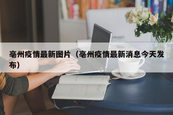 亳州疫情最新图片（亳州疫情最新消息今天发布）