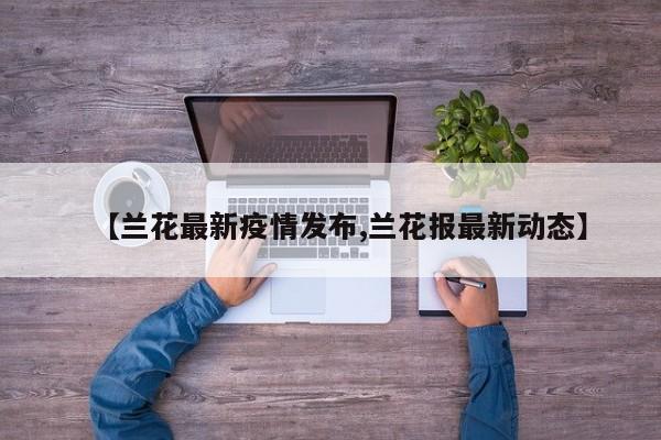 【兰花最新疫情发布,兰花报最新动态】