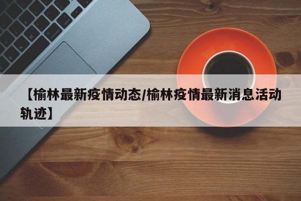 【榆林最新疫情动态/榆林疫情最新消息活动轨迹】