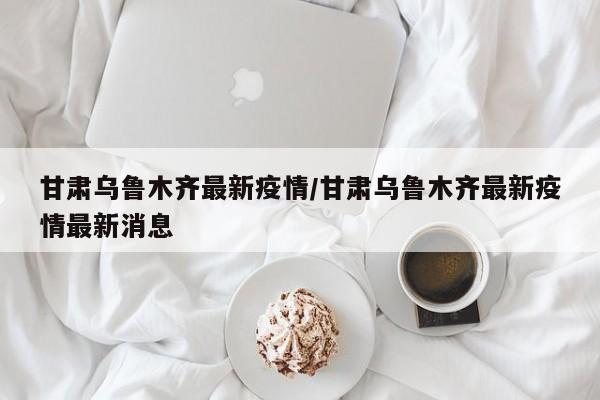 甘肃乌鲁木齐最新疫情/甘肃乌鲁木齐最新疫情最新消息