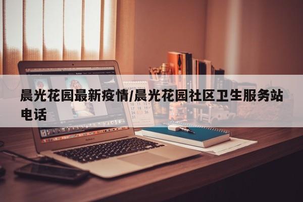 晨光花园最新疫情/晨光花园社区卫生服务站电话