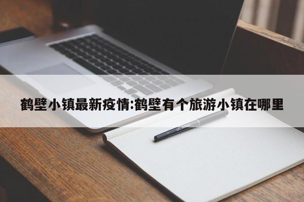 鹤壁小镇最新疫情:鹤壁有个旅游小镇在哪里