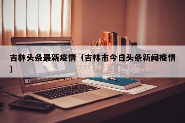 吉林头条最新疫情（吉林市今日头条新闻疫情）