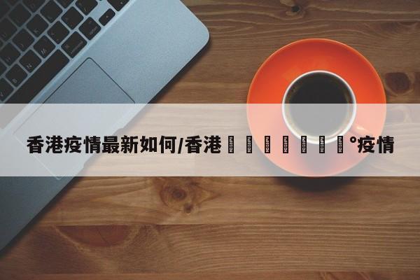 香港疫情最新如何/香港🇭🇰疫情