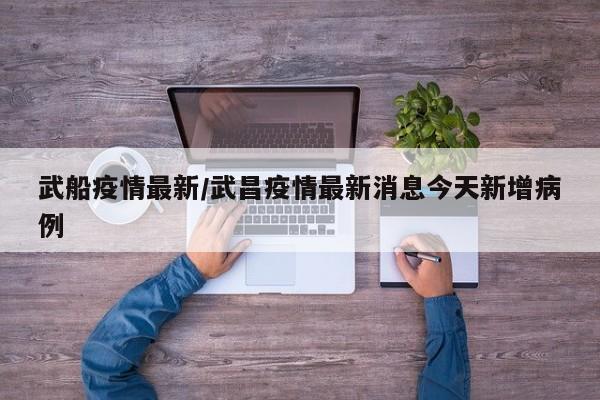武船疫情最新/武昌疫情最新消息今天新增病例