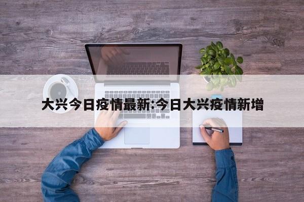 大兴今日疫情最新:今日大兴疫情新增