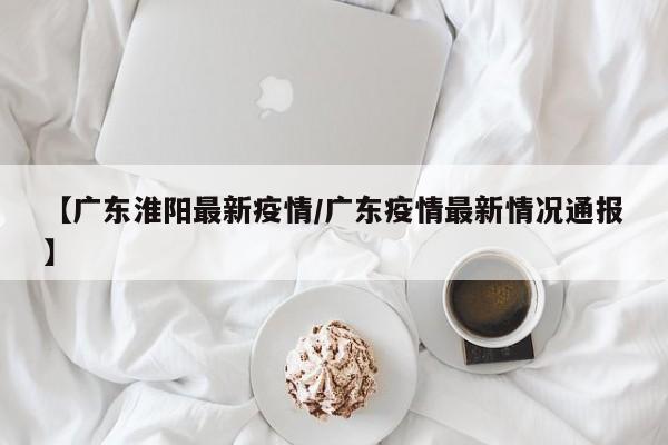 【广东淮阳最新疫情/广东疫情最新情况通报】
