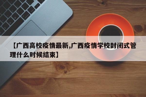 【广西高校疫情最新,广西疫情学校封闭式管理什么时候结束】