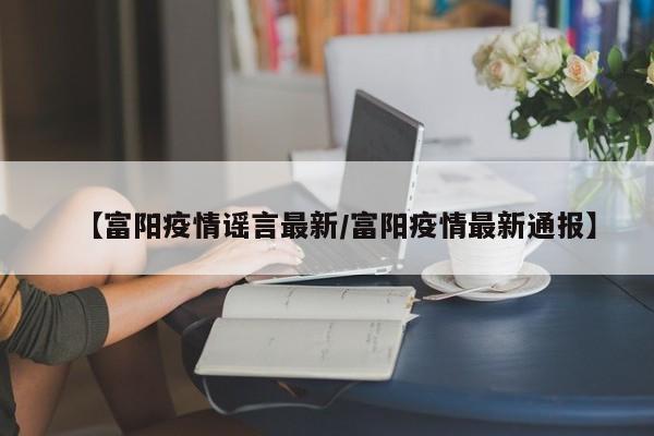 【富阳疫情谣言最新/富阳疫情最新通报】