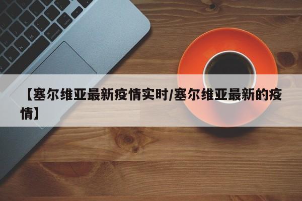 【塞尔维亚最新疫情实时/塞尔维亚最新的疫情】