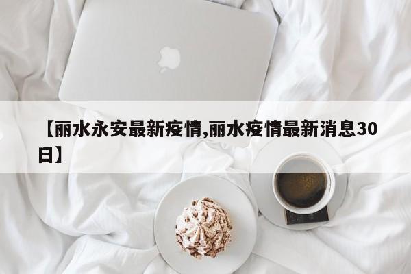 【丽水永安最新疫情,丽水疫情最新消息30日】