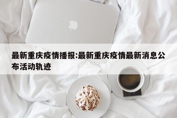 最新重庆疫情播报:最新重庆疫情最新消息公布活动轨迹
