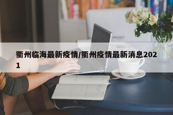 衢州临海最新疫情/衢州疫情最新消息2021