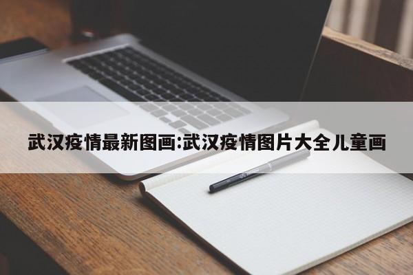 武汉疫情最新图画:武汉疫情图片大全儿童画