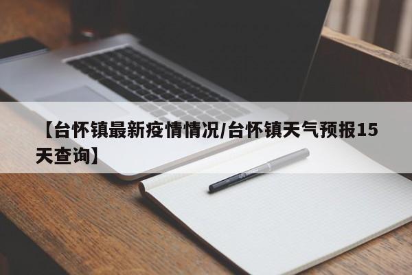 【台怀镇最新疫情情况/台怀镇天气预报15天查询】