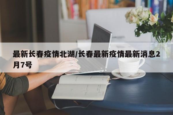 最新长春疫情北湖/长春最新疫情最新消息2月7号