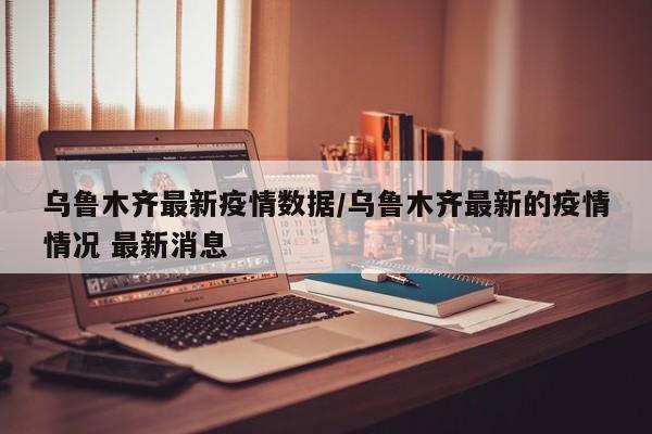 乌鲁木齐最新疫情数据/乌鲁木齐最新的疫情情况 最新消息