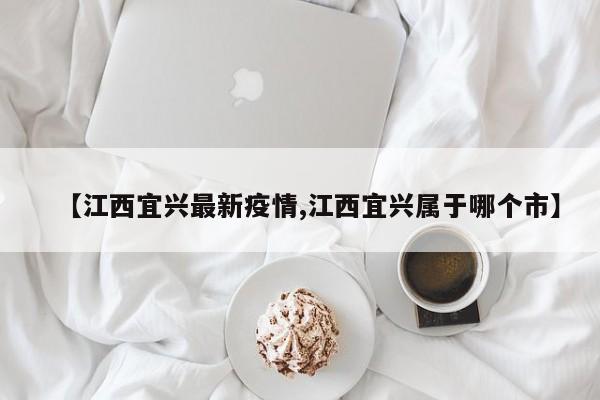 【江西宜兴最新疫情,江西宜兴属于哪个市】