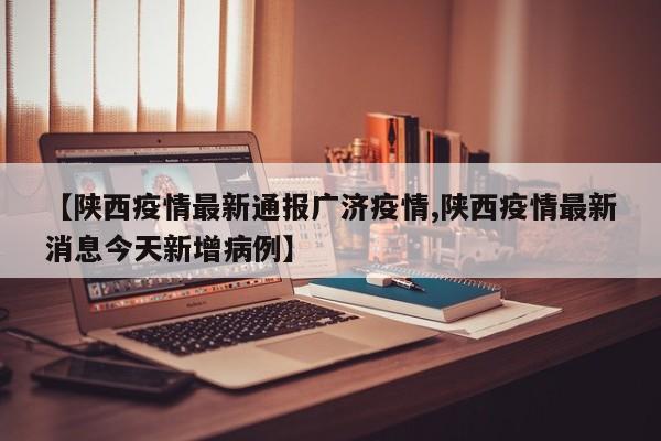 【陕西疫情最新通报广济疫情,陕西疫情最新消息今天新增病例】