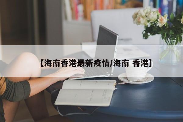【海南香港最新疫情/海南 香港】