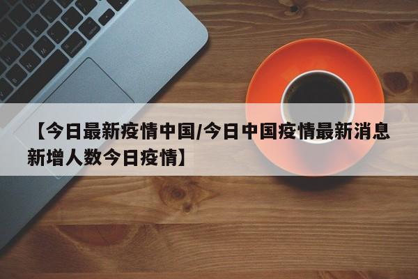 【今日最新疫情中国/今日中国疫情最新消息新增人数今日疫情】