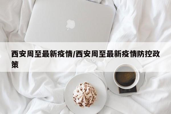 西安周至最新疫情/西安周至最新疫情防控政策