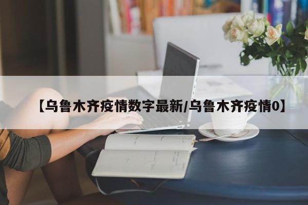 【乌鲁木齐疫情数字最新/乌鲁木齐疫情0】