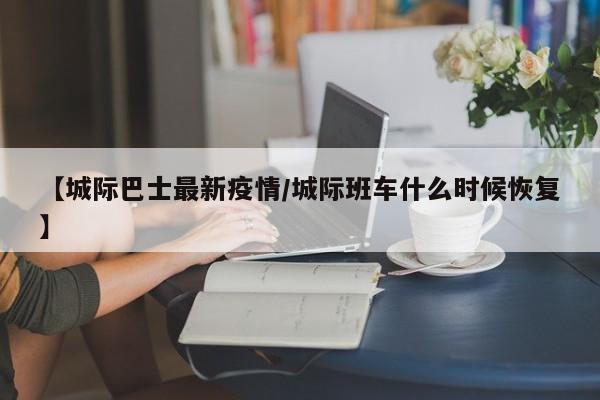 【城际巴士最新疫情/城际班车什么时候恢复】
