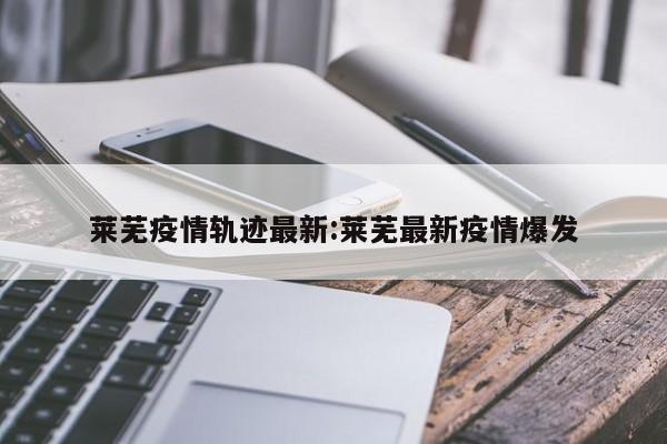 莱芜疫情轨迹最新:莱芜最新疫情爆发
