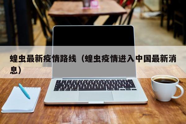 蝗虫最新疫情路线（蝗虫疫情进入中国最新消息）