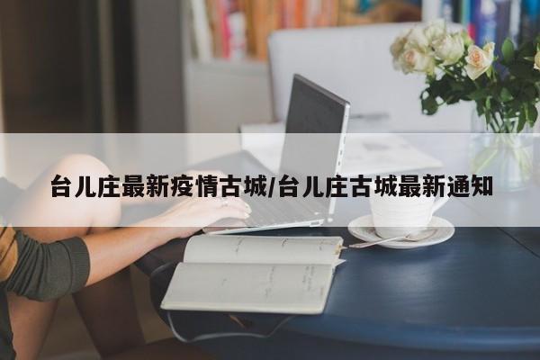 台儿庄最新疫情古城/台儿庄古城最新通知