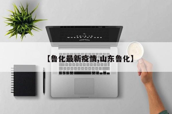 【鲁化最新疫情,山东鲁化】