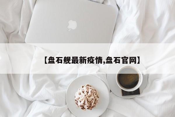 【盘石舰最新疫情,盘石官网】