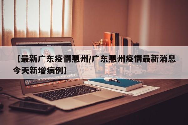 【最新广东疫情惠州/广东惠州疫情最新消息今天新增病例】