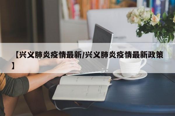 【兴义肺炎疫情最新/兴义肺炎疫情最新政策】