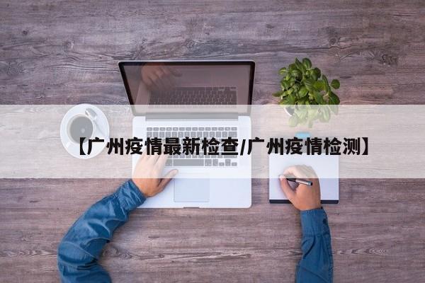 【广州疫情最新检查/广州疫情检测】