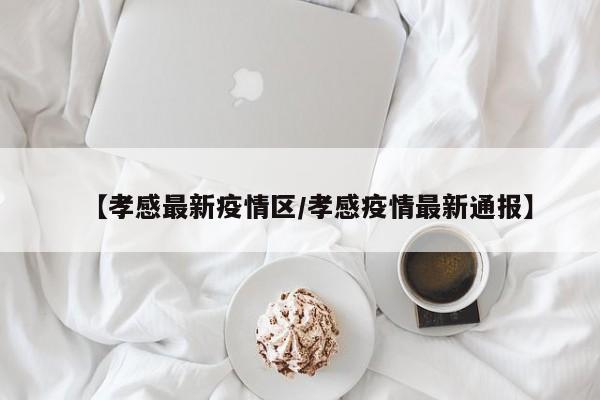 【孝感最新疫情区/孝感疫情最新通报】
