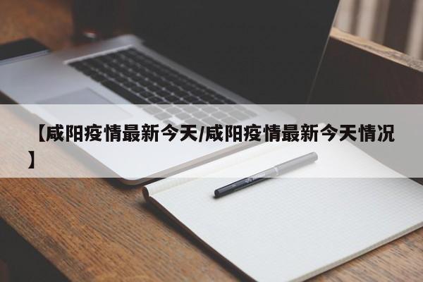 【咸阳疫情最新今天/咸阳疫情最新今天情况】
