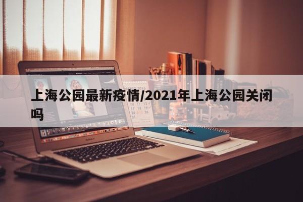 上海公园最新疫情/2021年上海公园关闭吗