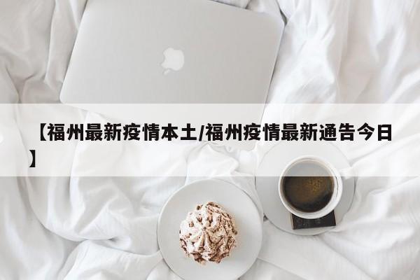 【福州最新疫情本土/福州疫情最新通告今日】