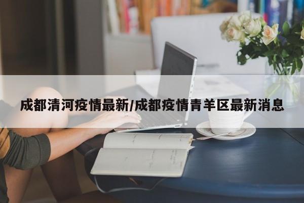 成都清河疫情最新/成都疫情青羊区最新消息