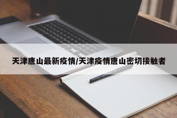 天津唐山最新疫情/天津疫情唐山密切接触者