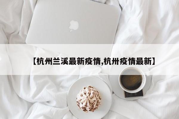 【杭州兰溪最新疫情,杭卅疫情最新】