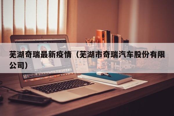 芜湖奇瑞最新疫情（芜湖市奇瑞汽车股份有限公司）