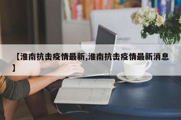 【淮南抗击疫情最新,淮南抗击疫情最新消息】