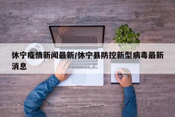 休宁疫情新闻最新/休宁县防控新型病毒最新消息