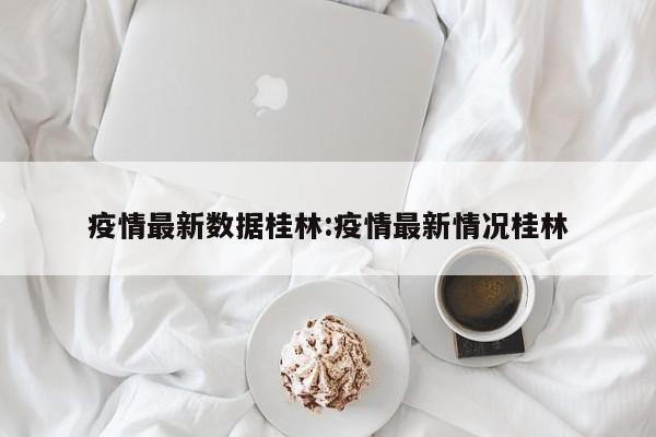 疫情最新数据桂林:疫情最新情况桂林