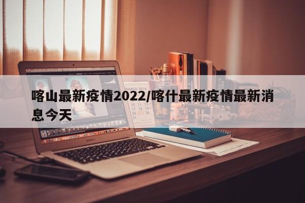 喀山最新疫情2022/喀什最新疫情最新消息今天