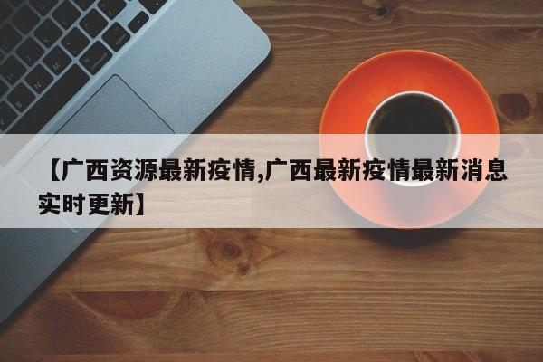 【广西资源最新疫情,广西最新疫情最新消息实时更新】
