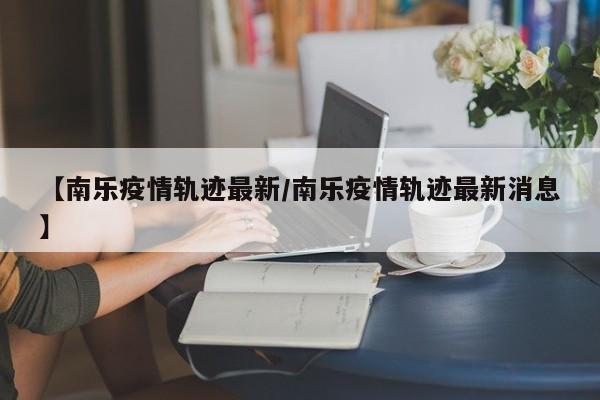 【南乐疫情轨迹最新/南乐疫情轨迹最新消息】